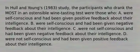 In Hull and Young's (1983) study, the participants who drank the MOST in an ostensible wine-tasting test were those who: A. were self-conscious and had been given positive feedback about their intelligence. B. were self-conscious and had been given negative feedback about their intelligence. C .were not self-conscious and had been given negative feedback about their intelligence. D. were not self-conscious and had been given positive feedback about their intelligence.