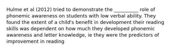 Hulme et al (2012) tried to demonstrate the __________ role of phonemic awareness on students with low verbal ability. They found the extent of a child's benefit in development their reading skills was dependent on how much they developed phonemic awareness and letter knowledge, ie they were the predictors of improvement in reading