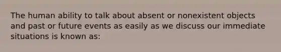 The human ability to talk about absent or nonexistent objects and past or future events as easily as we discuss our immediate situations is known as: