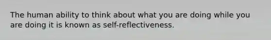 The human ability to think about what you are doing while you are doing it is known as self-reflectiveness.