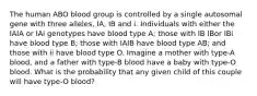 The human ABO blood group is controlled by a single autosomal gene with three alleles, IA, IB and i. Individuals with either the IAIA or IAi genotypes have blood type A; those with IB IBor IBi have blood type B; those with IAIB have blood type AB; and those with ii have blood type O. Imagine a mother with type-A blood, and a father with type-B blood have a baby with type-O blood. What is the probability that any given child of this couple will have type-O blood?