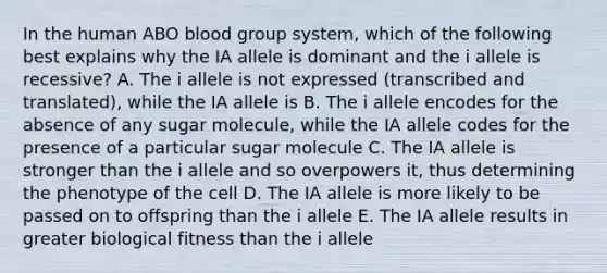 In the human ABO blood group system, which of the following best explains why the IA allele is dominant and the i allele is recessive? A. The i allele is not expressed (transcribed and translated), while the IA allele is B. The i allele encodes for the absence of any sugar molecule, while the IA allele codes for the presence of a particular sugar molecule C. The IA allele is stronger than the i allele and so overpowers it, thus determining the phenotype of the cell D. The IA allele is more likely to be passed on to offspring than the i allele E. The IA allele results in greater biological fitness than the i allele