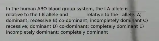 In the human ABO blood group system, the I A allele is _______ relative to the I B allele and _______ relative to the i allele. A) dominant; recessive B) co-dominant; incompletely dominant C) recessive; dominant D) co-dominant; completely dominant E) incompletely dominant; completely dominant