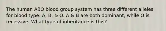 The human ABO blood group system has three different alleles for blood type: A, B, & O. A & B are both dominant, while O is recessive. What type of inheritance is this?