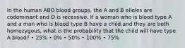 In the human ABO blood groups, the A and B alleles are codominant and O is recessive. If a woman who is blood type A and a man who is blood type B have a child and they are both homozygous, what is the probability that the child will have type A blood? • 25% • 0% • 50% • 100% • 75%