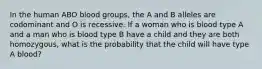 In the human ABO blood groups, the A and B alleles are codominant and O is recessive. If a woman who is blood type A and a man who is blood type B have a child and they are both homozygous, what is the probability that the child will have type A blood?