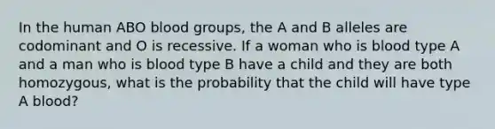 In the human ABO blood groups, the A and B alleles are codominant and O is recessive. If a woman who is blood type A and a man who is blood type B have a child and they are both homozygous, what is the probability that the child will have type A blood?