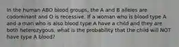 In the human ABO blood groups, the A and B alleles are codominant and O is recessive. If a woman who is blood type A and a man who is also blood type A have a child and they are both heterozygous, what is the probability that the child will NOT have type A blood?