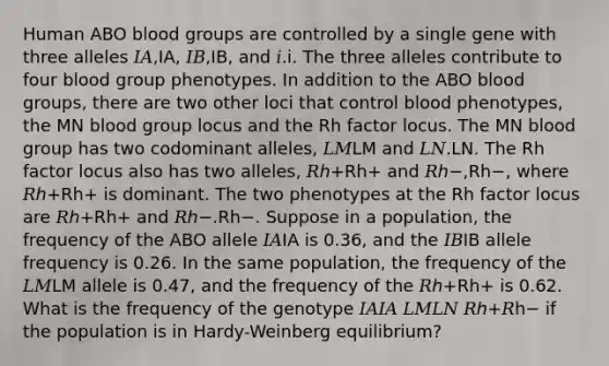 Human ABO <a href='https://www.questionai.com/knowledge/kYZPOX2Y3u-blood-groups' class='anchor-knowledge'>blood groups</a> are controlled by a single gene with three alleles 𝐼𝐴,IA, 𝐼𝐵,IB, and 𝑖.i. The three alleles contribute to four blood group phenotypes. In addition to the ABO blood groups, there are two other loci that control blood phenotypes, the MN blood group locus and the Rh factor locus. The MN blood group has two codominant alleles, 𝐿𝑀LM and 𝐿𝑁.LN. The Rh factor locus also has two alleles, 𝑅ℎ+Rh+ and 𝑅ℎ−,Rh−, where 𝑅ℎ+Rh+ is dominant. The two phenotypes at the Rh factor locus are 𝑅ℎ+Rh+ and 𝑅ℎ−.Rh−. Suppose in a population, the frequency of the ABO allele 𝐼𝐴IA is 0.36, and the 𝐼𝐵IB allele frequency is 0.26. In the same population, the frequency of the 𝐿𝑀LM allele is 0.47, and the frequency of the 𝑅ℎ+Rh+ is 0.62. What is the frequency of the genotype 𝐼𝐴𝐼𝐴 𝐿𝑀𝐿𝑁 𝑅ℎ+𝑅h− if the population is in Hardy-Weinberg equilibrium?