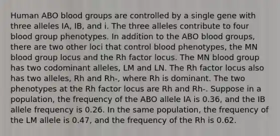 Human ABO blood groups are controlled by a single gene with three alleles IA, IB, and i. The three alleles contribute to four blood group phenotypes. In addition to the ABO blood groups, there are two other loci that control blood phenotypes, the MN blood group locus and the Rh factor locus. The MN blood group has two codominant alleles, LM and LN. The Rh factor locus also has two alleles, Rh and Rh-, where Rh is dominant. The two phenotypes at the Rh factor locus are Rh and Rh-. Suppose in a population, the frequency of the ABO allele IA is 0.36, and the IB allele frequency is 0.26. In the same population, the frequency of the LM allele is 0.47, and the frequency of the Rh is 0.62.