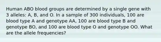 Human ABO blood groups are determined by a single gene with 3 alleles: A, B, and O. In a sample of 300 individuals, 100 are blood type A and genotype AA, 100 are blood type B and genotype BO, and 100 are blood type O and genotype OO. What are the allele frequencies?