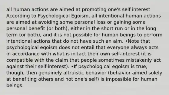 all human actions are aimed at promoting one's self interest According to Psychological Egoism, all intentional human actions are aimed at avoiding some personal loss or gaining some personal benefit (or both), either in the short run or in the long term (or both), and it is not possible for human beings to perform intentional actions that do not have such an aim. •Note that psychological egoism does not entail that everyone always acts in accordance with what is in fact their own self-interest (it is compatible with the claim that people sometimes mistakenly act against their self-interest). •If psychological egoism is true, though, then genuinely altruistic behavior (behavior aimed solely at benefiting others and not one's self) is impossible for human beings.