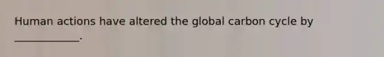 Human actions have altered the global carbon cycle by ____________.