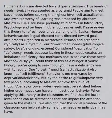 Human actions are directed toward goal attainment Five levels of needs—typically represented as a pyramid People aim to meet basic needs before seeking the highest level, self-actualization. Maslow's Hierarchy of Learning was proposed by Abraham Maslow in 1943. You have probably studied this in Introductory Psychology and perhaps in other courses as well. Please review this theory to refresh your understanding of it. Basics: Human behavior/action is goal-directed (or is directed toward goal-attainment) Organized in hierarchical fashion and presented (typically) as a pyramid Four "lower order" needs (physiological, safety, love/belonging, esteem) Considered "deprivation" or "deficiency" needs because lacking in these needs creates an imbalance/deficiency that motivates one to achieve these needs Most obviously you could think of this as a hunger. If you're hungry, you're going to seek food (you have a deficiency you wish to rectify) One "growth" need (self-actualization) Also known as "self-fulfillment" Behavior is not motivated by deprivation/deficiency, but by the desire to grow/improve Very few people, according to Maslow, achieve this level of thought/behavior Lower order needs must be satisfied before higher order needs can have an impact upon behavior When applying this theory to the classroom, we find that the lower level needs can be distractions that can impact the attention given to the material. We also find that the social situation of the classroom can help satisfy some of the needs an individual may have.