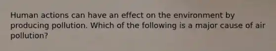 Human actions can have an effect on the environment by producing pollution. Which of the following is a major cause of air pollution?