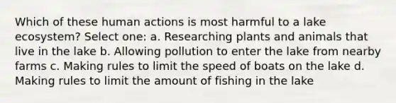 Which of these human actions is most harmful to a lake ecosystem? Select one: a. Researching plants and animals that live in the lake b. Allowing pollution to enter the lake from nearby farms c. Making rules to limit the speed of boats on the lake d. Making rules to limit the amount of fishing in the lake