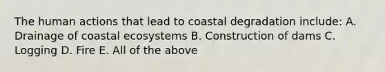 The human actions that lead to coastal degradation include: A. Drainage of coastal ecosystems B. Construction of dams C. Logging D. Fire E. All of the above