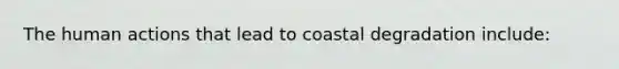 The human actions that lead to coastal degradation include: