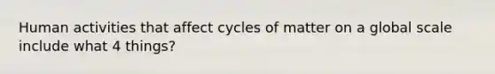 Human activities that affect cycles of matter on a global scale include what 4 things?