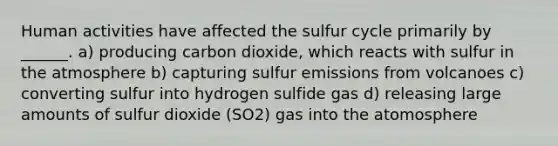 Human activities have affected <a href='https://www.questionai.com/knowledge/kuhvEz12zA-the-sulfur-cycle' class='anchor-knowledge'>the sulfur cycle</a> primarily by ______. a) producing carbon dioxide, which reacts with sulfur in the atmosphere b) capturing sulfur emissions from volcanoes c) converting sulfur into hydrogen sulfide gas d) releasing large amounts of sulfur dioxide (SO2) gas into the atomosphere