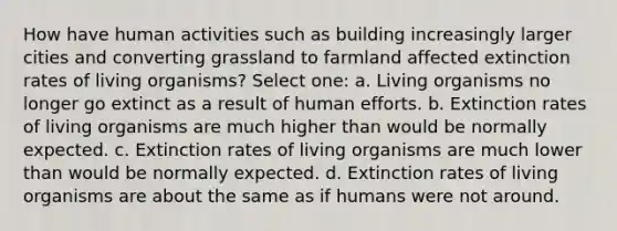 How have human activities such as building increasingly larger cities and converting grassland to farmland affected extinction rates of living organisms? Select one: a. Living organisms no longer go extinct as a result of human efforts. b. Extinction rates of living organisms are much higher than would be normally expected. c. Extinction rates of living organisms are much lower than would be normally expected. d. Extinction rates of living organisms are about the same as if humans were not around.