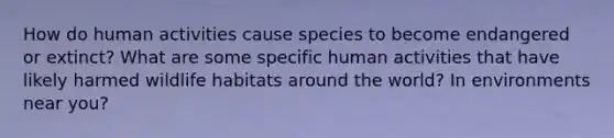 How do human activities cause species to become endangered or extinct? What are some specific human activities that have likely harmed wildlife habitats around the world? In environments near you?