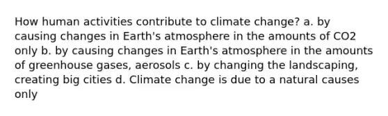 How human activities contribute to climate change? a. by causing changes in Earth's atmosphere in the amounts of CO2 only b. by causing changes in Earth's atmosphere in the amounts of greenhouse gases, aerosols c. by changing the landscaping, creating big cities d. Climate change is due to a natural causes only