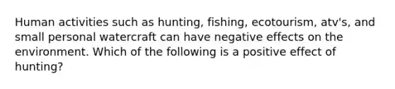 Human activities such as hunting, fishing, ecotourism, atv's, and small personal watercraft can have negative effects on the environment. Which of the following is a positive effect of hunting?