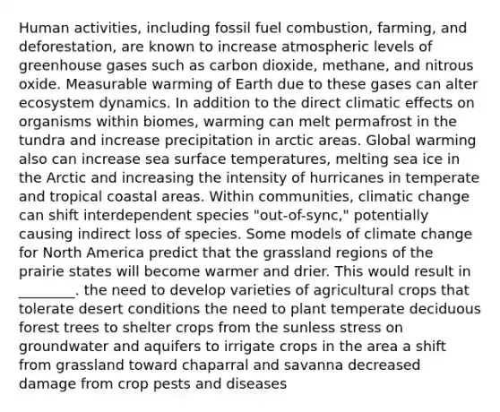 Human activities, including fossil fuel combustion, farming, and deforestation, are known to increase atmospheric levels of greenhouse gases such as carbon dioxide, methane, and nitrous oxide. Measurable warming of Earth due to these gases can alter ecosystem dynamics. In addition to the direct climatic effects on organisms within biomes, warming can melt permafrost in the tundra and increase precipitation in arctic areas. Global warming also can increase sea surface temperatures, melting <a href='https://www.questionai.com/knowledge/kvFO9v0Tho-sea-ice' class='anchor-knowledge'>sea ice</a> in the Arctic and increasing the intensity of hurricanes in temperate and tropical coastal areas. Within communities, climatic change can shift interdependent species "out-of-sync," potentially causing indirect loss of species. Some models of climate change for North America predict that the grassland regions of the prairie states will become warmer and drier. This would result in ________. the need to develop varieties of agricultural crops that tolerate desert conditions the need to plant <a href='https://www.questionai.com/knowledge/kup3HYyPLB-temperate-deciduous-forest' class='anchor-knowledge'>temperate deciduous forest</a> trees to shelter crops from the sunless stress on groundwater and aquifers to irrigate crops in the area a shift from grassland toward chaparral and savanna decreased damage from crop pests and diseases