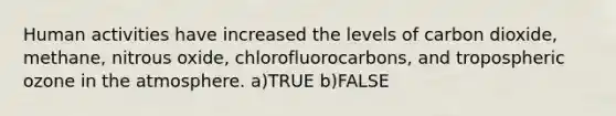 Human activities have increased the levels of carbon dioxide, methane, nitrous oxide, chlorofluorocarbons, and tropospheric ozone in the atmosphere. a)TRUE b)FALSE