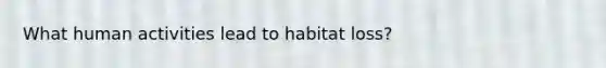 What human activities lead to habitat loss?