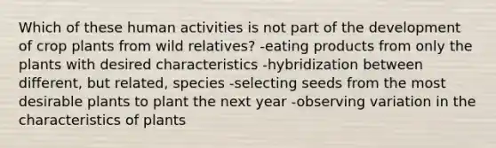 Which of these human activities is not part of the development of crop plants from wild relatives? -eating products from only the plants with desired characteristics -hybridization between different, but related, species -selecting seeds from the most desirable plants to plant the next year -observing variation in the characteristics of plants