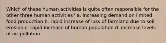 Which of these human activities is quite often responsible for the other three human activities? a. increasing demand on limited food production b. rapid increase of loss of farmland due to soil erosion c. rapid increase of human population d. increase levels of air pollution