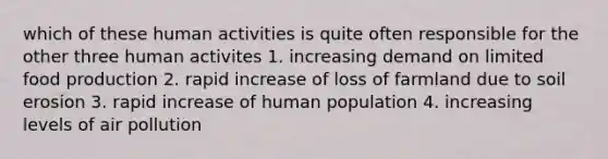 which of these human activities is quite often responsible for the other three human activites 1. increasing demand on limited food production 2. rapid increase of loss of farmland due to soil erosion 3. rapid increase of human population 4. increasing levels of air pollution