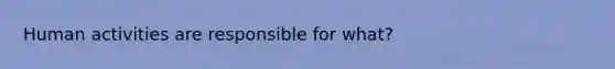 Human activities are responsible for what?