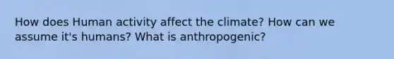 How does Human activity affect the climate? How can we assume it's humans? What is anthropogenic?