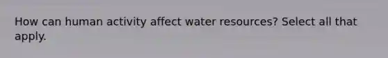 How can human activity affect water resources? Select all that apply.