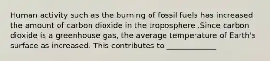 Human activity such as the burning of fossil fuels has increased the amount of carbon dioxide in the troposphere .Since carbon dioxide is a greenhouse gas, the average temperature of Earth's surface as increased. This contributes to _____________