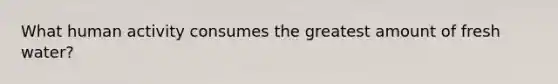 What human activity consumes the greatest amount of fresh water?