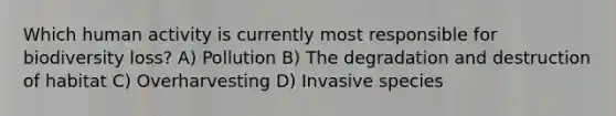 Which human activity is currently most responsible for biodiversity loss? A) Pollution B) The degradation and destruction of habitat C) Overharvesting D) Invasive species