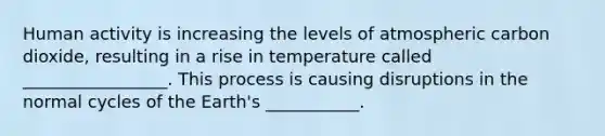 Human activity is increasing the levels of atmospheric carbon dioxide, resulting in a rise in temperature called _________________. This process is causing disruptions in the normal cycles of the Earth's ___________.