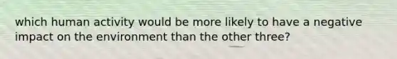 which human activity would be more likely to have a negative impact on the environment than the other three?