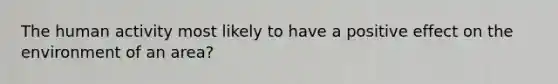 The human activity most likely to have a positive effect on the environment of an area?