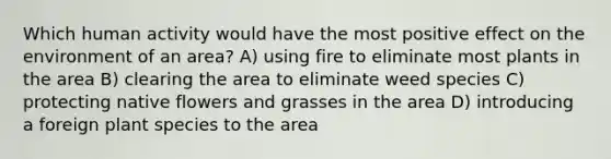 Which human activity would have the most positive effect on the environment of an area? A) using fire to eliminate most plants in the area B) clearing the area to eliminate weed species C) protecting native flowers and grasses in the area D) introducing a foreign plant species to the area