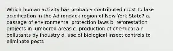 Which human activity has probably contributed most to lake acidification in the Adirondack region of New York State? a. passage of environmental protection laws b. reforestation projects in lumbered areas c. production of chemical air pollutants by industry d. use of biological insect controls to eliminate pests