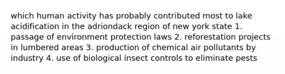 which human activity has probably contributed most to lake acidification in the adriondack region of new york state 1. passage of environment protection laws 2. reforestation projects in lumbered areas 3. production of chemical air pollutants by industry 4. use of biological insect controls to eliminate pests