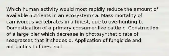 Which human activity would most rapidly reduce the amount of available nutrients in an ecosystem? a. Mass mortality of carnivorous vertebrates in a forest, due to overhunting b. Domestication of a primary consumer like cattle c. Construction of a large pier which decrease in photosynthetic rate of seagrasses that it shades d. Application of fungicide and antibiotics to forest soil