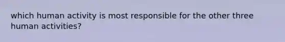 which human activity is most responsible for the other three human activities?