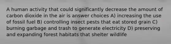 A human activity that could significantly decrease the amount of carbon dioxide in the air is answer choices A) increasing the use of fossil fuel B) controlling insect pests that eat stored grain C) burning garbage and trash to generate electricity D) preserving and expanding forest habitats that shelter wildlife