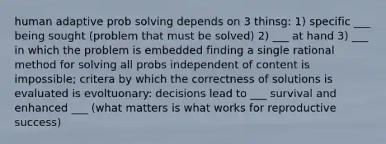 human adaptive prob solving depends on 3 thinsg: 1) specific ___ being sought (problem that must be solved) 2) ___ at hand 3) ___ in which the problem is embedded finding a single rational method for solving all probs independent of content is impossible; critera by which the correctness of solutions is evaluated is evoltuonary: decisions lead to ___ survival and enhanced ___ (what matters is what works for reproductive success)